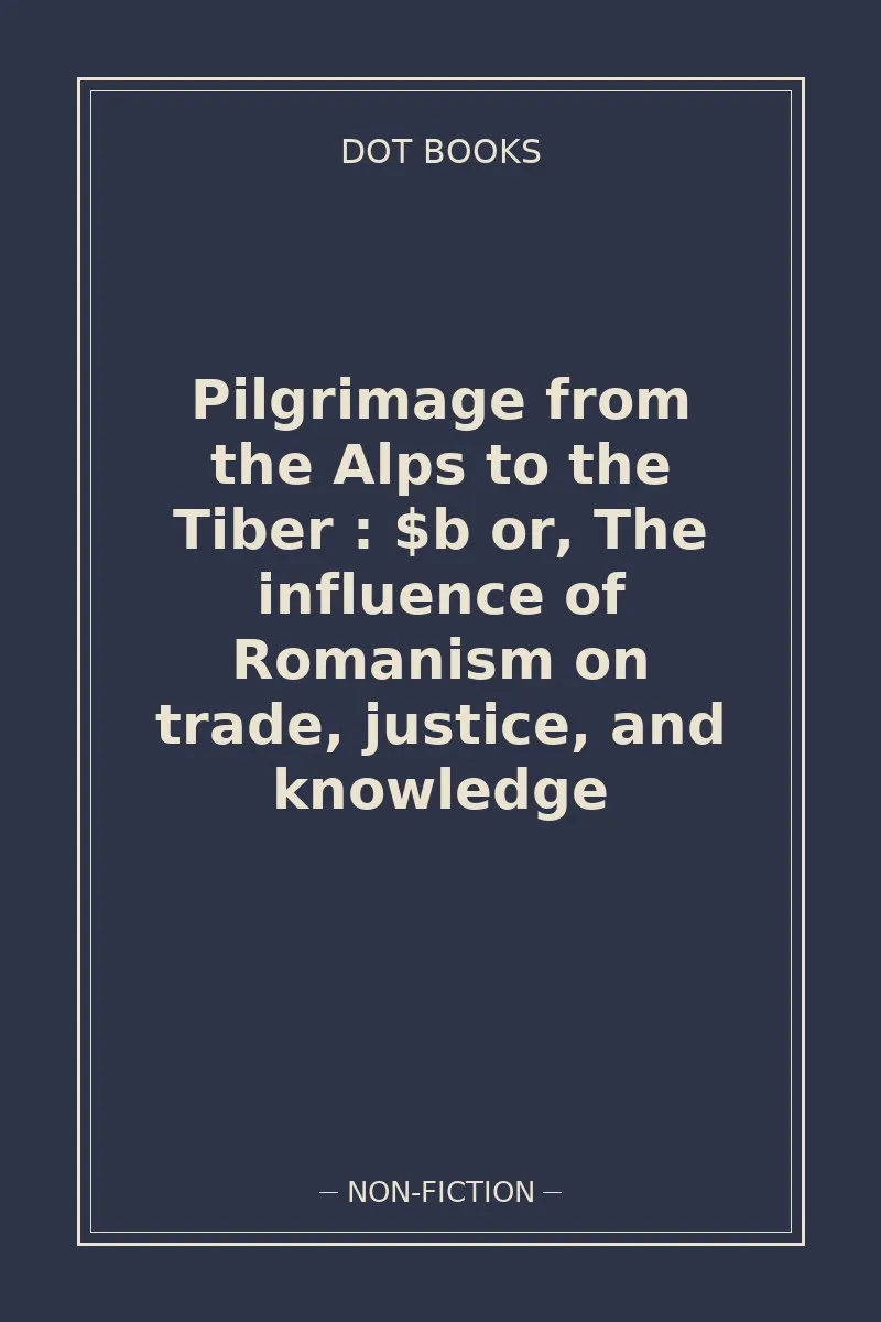 Pilgrimage from the Alps to the Tiber : $b or, The influence of Romanism on trade, justice, and knowledge — book cover
