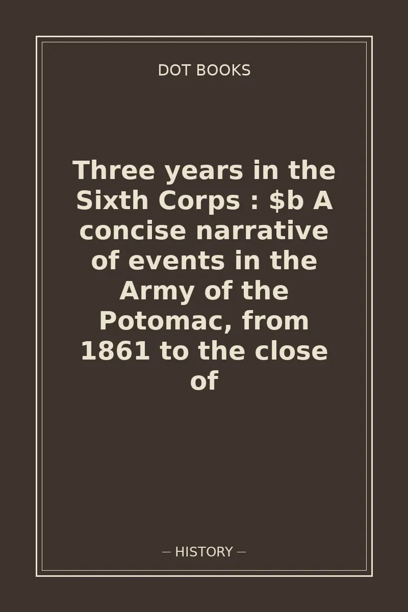 Three years in the Sixth Corps : $b A concise narrative of events in the Army of the Potomac, from 1861 to the close of