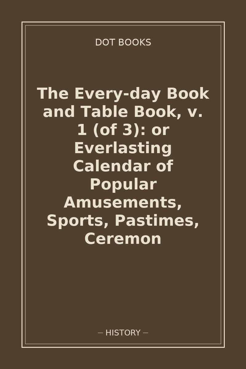 The Every-day Book and Table Book, v. 1 (of 3): or Everlasting Calendar of Popular Amusements, Sports, Pastimes, Ceremon — book cover