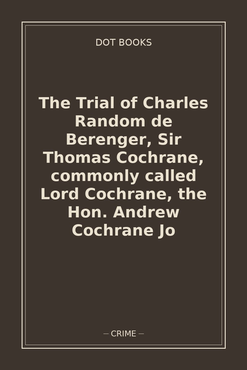 The Trial of Charles Random de Berenger, Sir Thomas Cochrane, commonly called Lord Cochrane, the Hon. Andrew Cochrane Jo — book cover