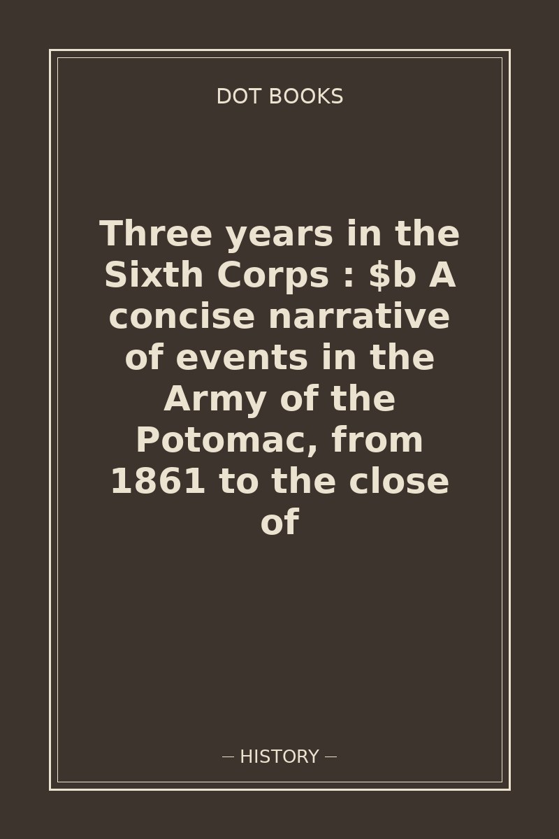 Three years in the Sixth Corps : $b A concise narrative of events in the Army of the Potomac, from 1861 to the close of — book cover